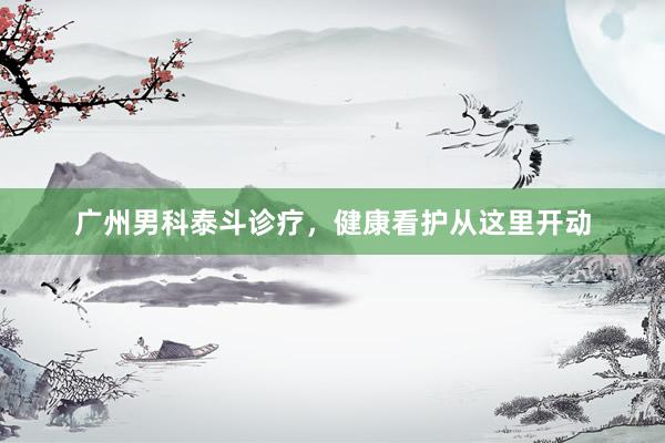 广州男科泰斗诊疗，健康看护从这里开动