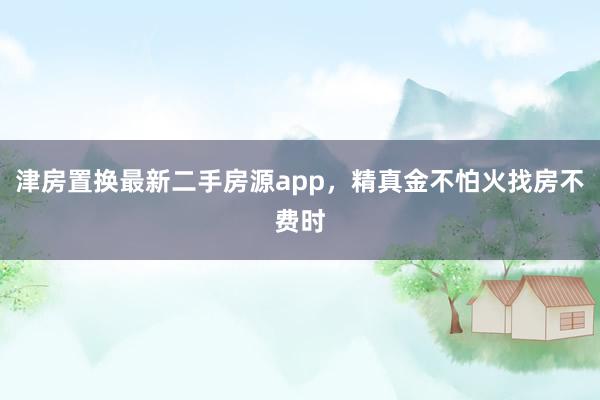津房置换最新二手房源app，精真金不怕火找房不费时